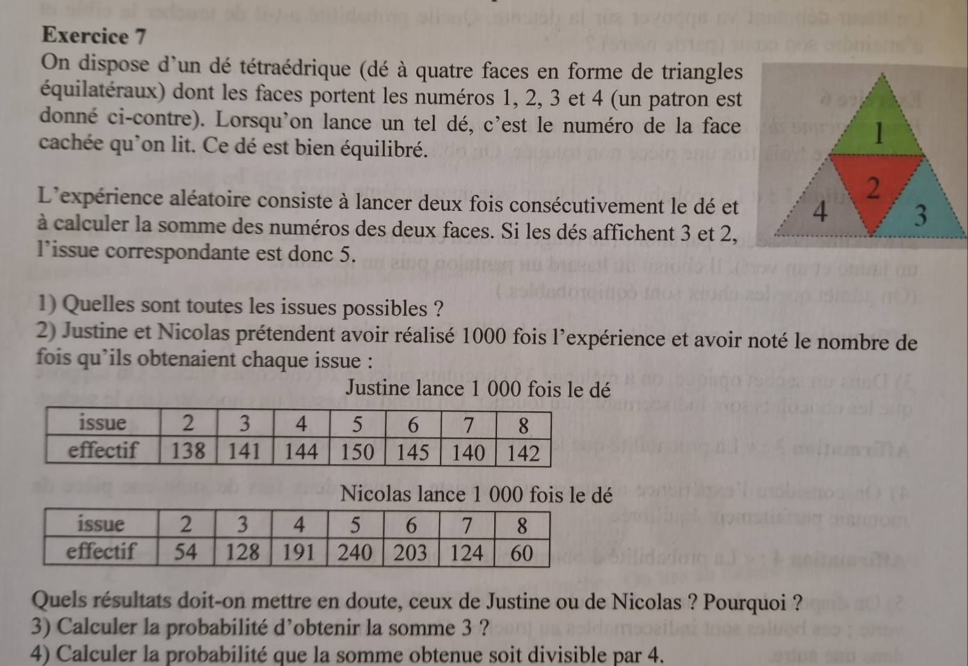 On dispose d'un dé tétraédrique (dé à quatre faces en forme de triangles 
équilatéraux) dont les faces portent les numéros 1, 2, 3 et 4 (un patron est 
donné ci-contre). Lorsqu'on lance un tel dé, c'est le numéro de la face 
cachée qu'on lit. Ce dé est bien équilibré. 
1 
2 
L'expérience aléatoire consiste à lancer deux fois consécutivement le dé et 4 3 
à calculer la somme des numéros des deux faces. Si les dés affichent 3 et 2, 
l’issue correspondante est donc 5. 
1) Quelles sont toutes les issues possibles ? 
2) Justine et Nicolas prétendent avoir réalisé 1000 fois l’expérience et avoir noté le nombre de 
fois qu’ils obtenaient chaque issue : 
Justine lance 1 000 fois le dé 
Nicolas lance 1 000 fois le dé 
Quels résultats doit-on mettre en doute, ceux de Justine ou de Nicolas ? Pourquoi ? 
3) Calculer la probabilité d’obtenir la somme 3 ? 
4) Calculer la probabilité que la somme obtenue soit divisible par 4.