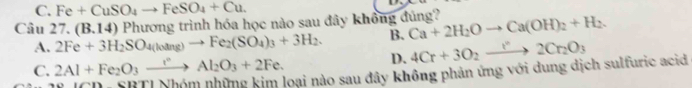 C. Fe+CuSO_4to FeSO_4+Cu. 
Câu 27. (B.14)P hương trình hóa học nào sau đây không đúng? Ca+2H_2Oto Ca(OH)_2+H_2.
A. 2Fe+3H_2SO_4(loang)to Fe_2(SO_4)_3+3H_2. B. 4Cr+3O_2to 2Cr_2O_3
C. 2Al+Fe_2O_3xrightarrow rAl_2O_3+2Fe.
D.
SBTI Nhóm những kim loại nào sau đây không phản ứng với dung dịch sulfuric acid