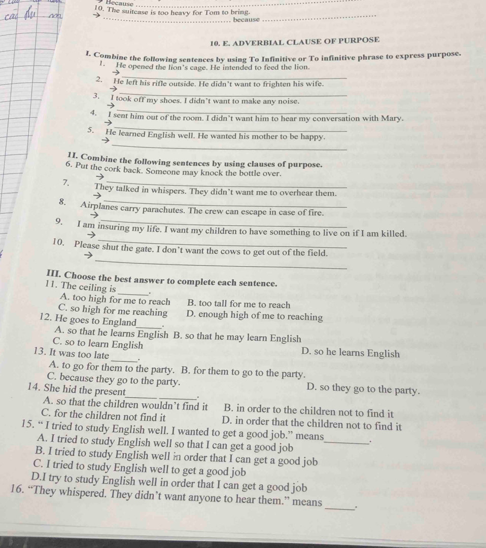Because_
10. The suitcase is too heavy for Tom to bring.
_
. because
_
10. E. ADVERBIAL CLAUSE OF PURPOSE
I. Combine the following sentences by using To Infinitive or To infinitive phrase to express purpose.
1. He opened the lion’s cage. He intended to feed the lion.
_
2. He left his rifle outside. He didn’t want to frighten his wife.
_
3. I took off my shoes. I didn’t want to make any noise.
_
4. I sent him out of the room. I didn’t want him to hear my conversation with Mary.
_
_
5. He learned English well. He wanted his mother to be happy.
1I. Combine the following sentences by using clauses of purpose.
6. Put the cork back. Someone may knock the bottle over.
7. They talked in whispers. They didn’t want me to overhear them.
8. Airplanes carry parachutes. The crew can escape in case of fire.
_
9. I am insuring my life. I want my children to have something to live on if I am killed.
_
10. Please shut the gate. I don’t want the cows to get out of the field.
III. Choose the best answer to complete each sentence.
11. The ceiling is_ .
A. too high for me to reach B. too tall for me to reach
C. so high for me reaching D. enough high of me to reaching
_
12. He goes to England .
A. so that he learns English B. so that he may learn English
C. so to learn English D. so he learns English
13. It was too late _.
A. to go for them to the party. B. for them to go to the party.
_
C. because they go to the party. D. so they go to the party.
14. She hid the present
.
A. so that the children wouldn’t find it B. in order to the children not to find it
C. for the children not find it D. in order that the children not to find it
15. “ I tried to study English well. I wanted to get a good job.” means_ .
A. I tried to study English well so that I can get a good job
B. I tried to study English well in order that I can get a good job
C. I tried to study English well to get a good job
D.I try to study English well in order that I can get a good job
_
16. “They whispered. They didn’t want anyone to hear them.” means