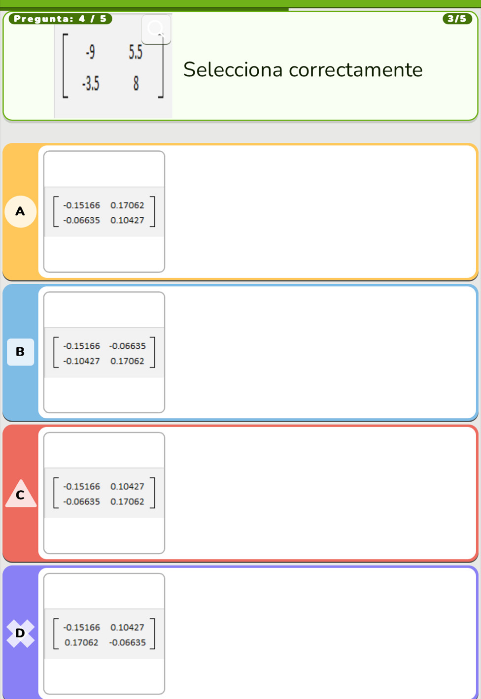 Pregunta: 4 / 5 3/5
beginbmatrix -9&55 -358&8endbmatrix Selecciona correctamente
A beginbmatrix -0.15166&0.17062 -0.06635&0.10427endbmatrix
B beginbmatrix -0.15166&-0.06635 -0.10427&0.17062endbmatrix
C beginbmatrix -0.15166&0.10427 -0.06635&0.17062endbmatrix
D beginbmatrix -0.15166&0.10427 0.17062&-0.06635endbmatrix