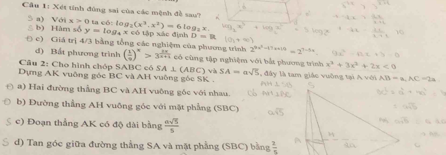 Xét tính đủng sai của các mệnh đề sau? 
a) Với x>0 ta 
b) Hàm số y=log _4x c6:log _2(x^3.x^2)=6log _2x. 
có tập xác định D=R
c) Giá trị 4/3 bằng tổng các nghiệm của phương trình 2^(9x^2)-17x+10=2^(7-5x)
d) Bất phương trình ( 1/9 )^x>3^(frac 2x)x+1 có cùng tập nghiệm với bắt phương trình x^3+3x^2+2x<0</tex> 
Cầu 2: Cho hình chóp SABC có SA⊥ (ABC) và SA=asqrt(5) , đầy là tam giác vuông tại A với AB=a, AC=2a. 
Dựng AK vuông góc BC và AH vuông góc SK. 
a) Hai đường thẳng BC và AH vuông góc với nhau. 
b) Đường thẳng AH vuông góc với mặt phẳng (SBC) 
c) Đoạn thẳng AK có độ dài bằng  asqrt(5)/5 
d) Tan góc giữa đường thẳng SA và mặt phẳng (SBC) bằng  2/5 