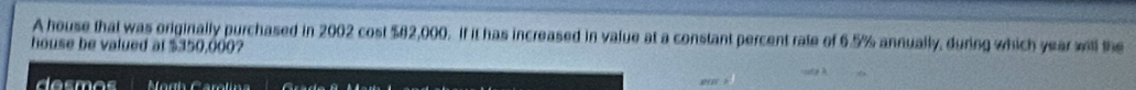 A house that was originally purchased in 2002 cost $82,000. If it has increased in value at a constant percent rate of 6.5% annually, during which year will the 
house be valued at $350,000? 
de sm os