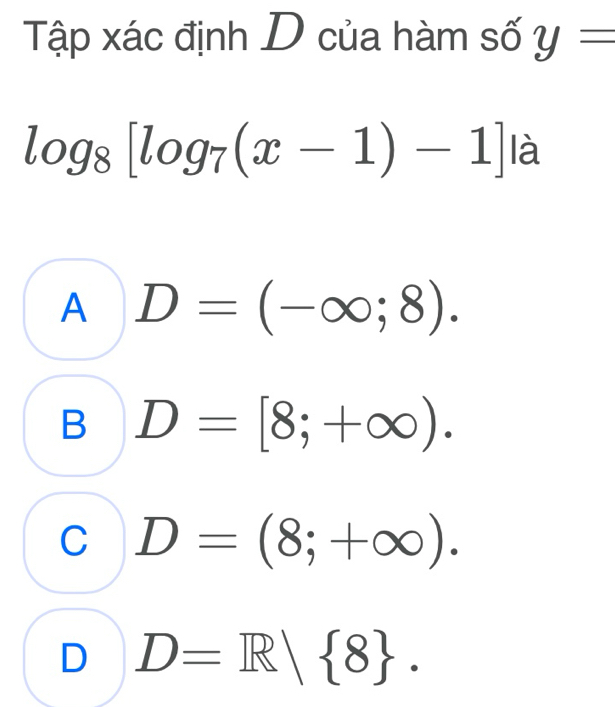 Tập xác định D của hàm số y=
log _8[log _7(x-1)-1] là
A D=(-∈fty ;8).
B D=[8;+∈fty ).
C D=(8;+∈fty ).
D D=R| 8.