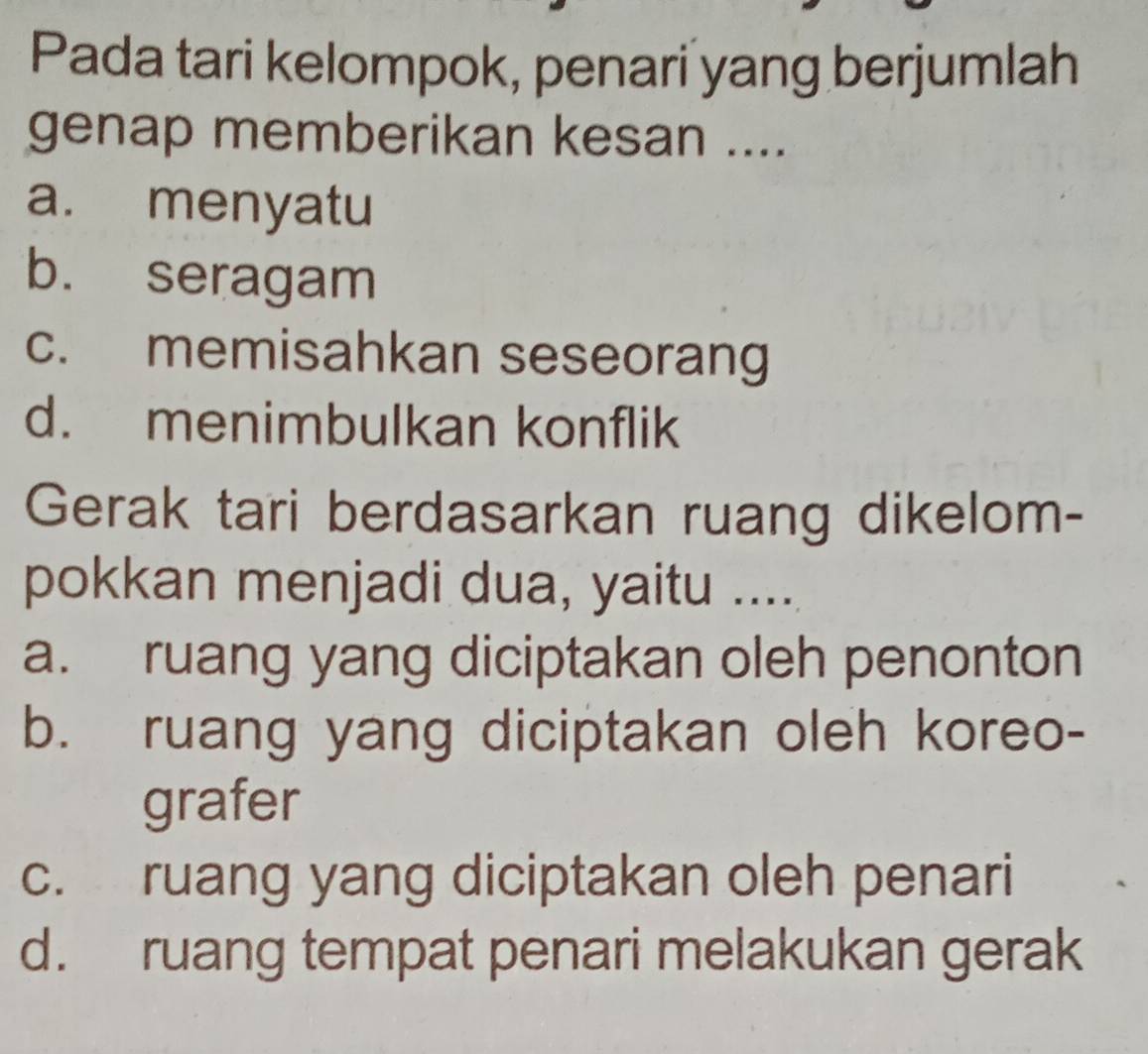 Pada tari kelompok, penari yang berjumlah
genap memberikan kesan ....
a. menyatu
b. seragam
c. memisahkan seseorang
d. menimbulkan konflik
Gerak tari berdasarkan ruang dikelom-
pokkan menjadi dua, yaitu ....
a. ruang yang diciptakan oleh penonton
b. ruang yang diciptakan oleh koreo-
grafer
c. ruang yang diciptakan oleh penari
d. ruang tempat penari melakukan gerak