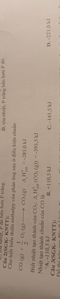 loa nhiệt, P đồ bên hơn P trăng. D. tỏa nhiệt, P trắng bền hơn P đỏ.
Câu 2(SGK- KNTT):
Cho biết biến thiên enthalpy của phản ứng sau ở điều kiện chuẩn
CO(g)+ 1/2 O_2(g)to CO_2(g) frac  △ _rH_(298)^0=-283,0kJ
Biết nhiệt tạo thành của CO_2:△ _rH_(298)^0(CO_2(g))=-393,5kJ
Nhiệt tạo thành chuẩn của CO là
~A. -110,5 kJ B. +110,5 kJ C. -141,5 kJ D. -221,0 kJ
Câu 3(SGK- KNTT):
Để thi nà