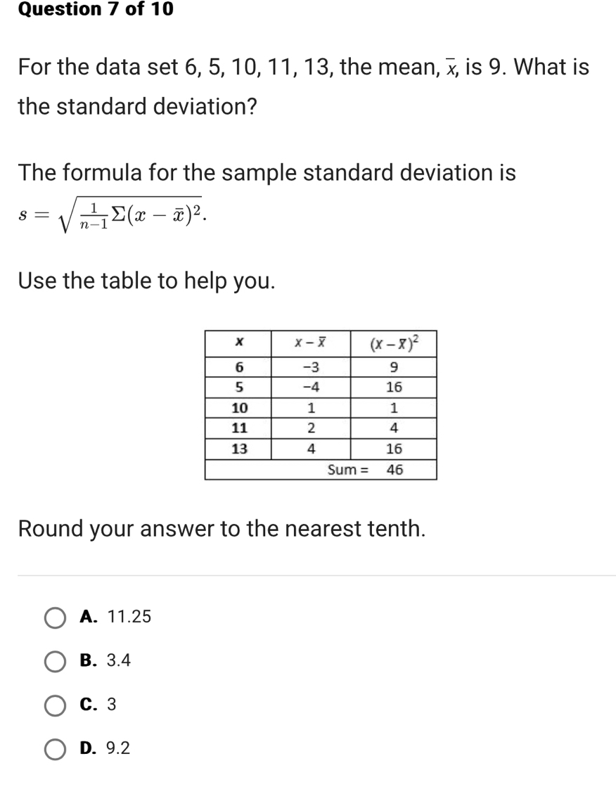 For the data set 6, 5, 10, 11, 13, the mean, overline X , is 9. What is
the standard deviation?
The formula for the sample standard deviation is
s=sqrt(frac 1)n-1sumlimits (x-overline x)^2.
Use the table to help you.
Round your answer to the nearest tenth.
A. 11.25
B. 3.4
C. 3
D. 9.2