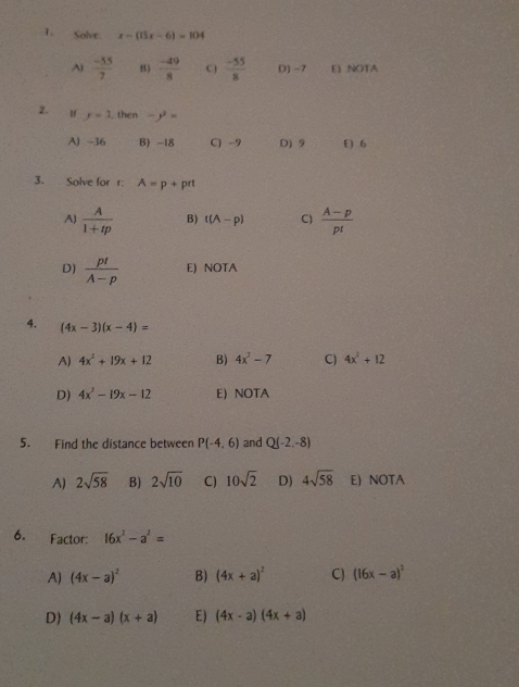 Solve. x-(15x-6)=104
Aj  (-55)/7  B)  (-49)/8  C)  (-55)/8  () −7 E NOTA
2. y=1. then -y^2=
A) -36 B) -18 C) -9 D) 9 E) 6
3. Solve for r : A=p+prt
A)  A/1+tp  B) t(A-p) C)  (A-p)/p! 
D)  p!/A-p  E) NOTA
4. (4x-3)(x-4)=
A) 4x^2+19x+12 B) 4x^2-7 C) 4x^2+12
D) 4x^2-19x-12 E) NOTA
5. Find the distance between P(-4,6) and Q(-2,-8)
A) 2sqrt(58) B) 2sqrt(10) C) 10sqrt(2) D) 4sqrt(58) E) NOTA
6. Factor: 16x^2-a^2=
A) (4x-a)^2 B) (4x+a)^2 C) (16x-a)^2
D (4x-a)(x+a) E) (4x-a)(4x+a)