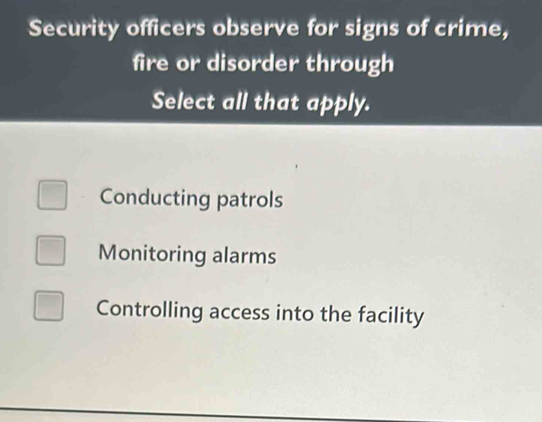 Security officers observe for signs of crime,
fire or disorder through
Select all that apply.
Conducting patrols
Monitoring alarms
Controlling access into the facility