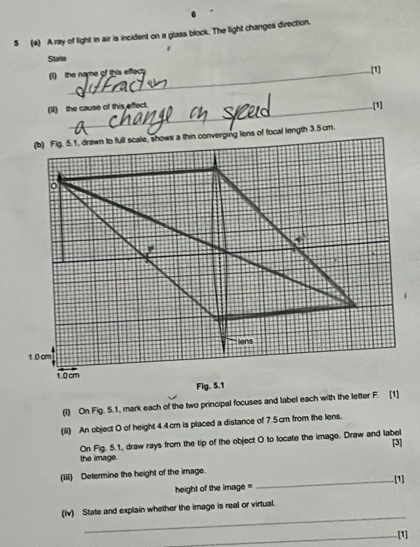 5 (a) A ray of light in air is incident on a glass block. The light changes direction. 
1 
State 
(1) the name of this effect 
(1] 
(ii) the cause of this effect. 
[1] 
(I) On Fig. 5.1, mark each of the two principal focuses and label each with the letter F. [1] 
(ii) An object O of height 4.4cm is placed a distance of 7.5cm from the lens. 
On Fig. 5.1, draw rays from the tip of the object O to locate the image. Draw and label 
[3] 
the image. 
(iii) Determine the height of the image. 
_[1] 
height of the image = 
_ 
(iv) State and explain whether the image is real or virtual. 
_[1]