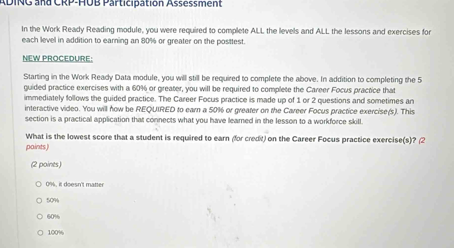 ADING and CRP-HUB Participation Assessment
In the Work Ready Reading module, you were required to complete ALL the levels and ALL the lessons and exercises for
each level in addition to earning an 80% or greater on the posttest.
NEW PROCEDURE:
Starting in the Work Ready Data module, you will still be required to complete the above. In addition to completing the 5
guided practice exercises with a 60% or greater, you will be required to complete the Career Focus practice that
immediately follows the guided practice. The Career Focus practice is made up of 1 or 2 questions and sometimes an
interactive video. You will now be REQUIRED to earn a 50% or greater on the Career Focus practice exercise(s). This
section is a practical application that connects what you have learned in the lesson to a workforce skill.
What is the lowest score that a student is required to earn (for credit) on the Career Focus practice exercise(s)? (2
points)
(2 points)
0%, it doesn't matter
50%
60%
100%