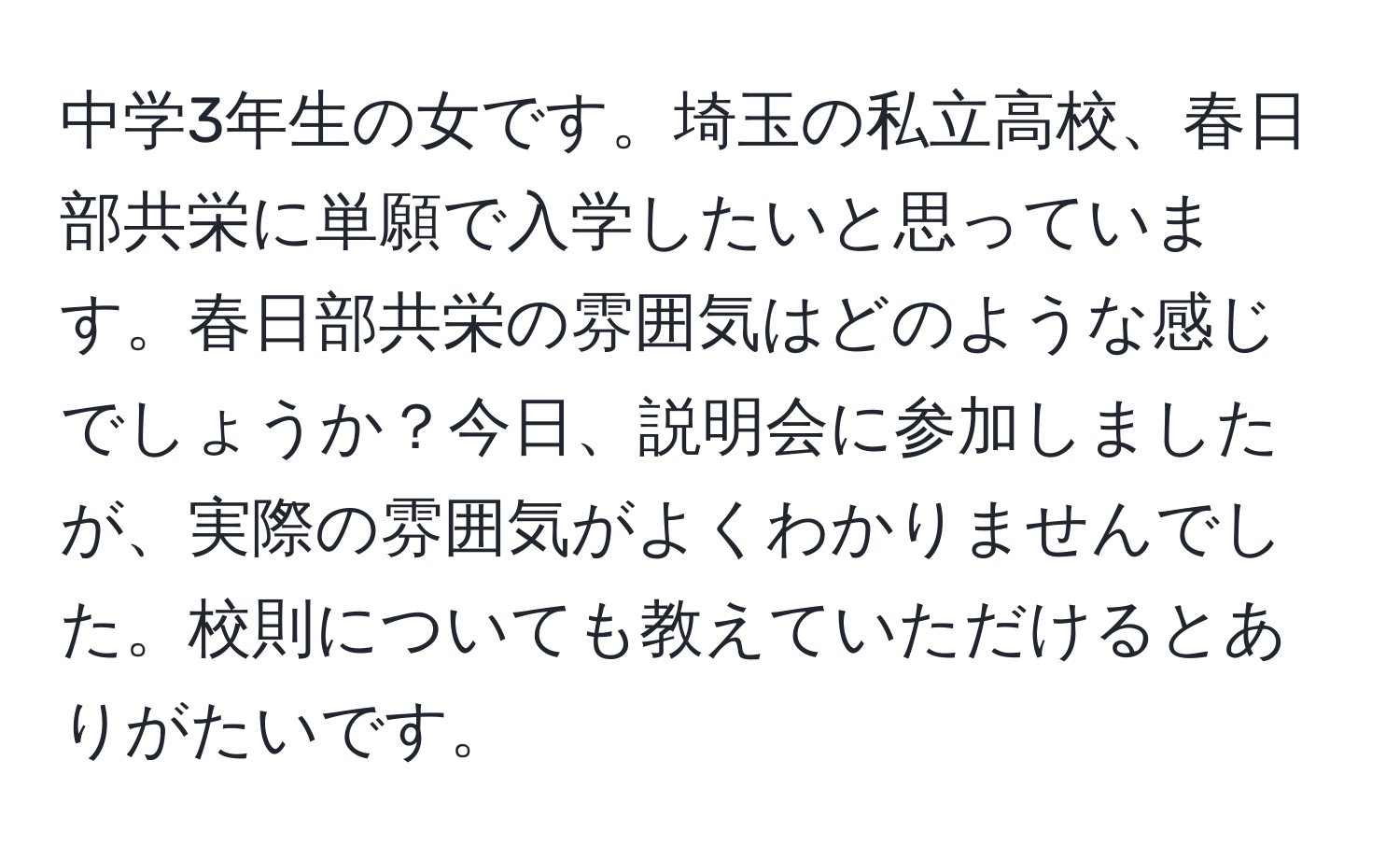 中学3年生の女です。埼玉の私立高校、春日部共栄に単願で入学したいと思っています。春日部共栄の雰囲気はどのような感じでしょうか？今日、説明会に参加しましたが、実際の雰囲気がよくわかりませんでした。校則についても教えていただけるとありがたいです。