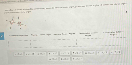 apter 3. Palrs of Lines and Angles > Setson 
and (e) consecutive exterior angles Use the figure to identify all pairs of (x ) corresponding angles, (b) alternate interior angles, (c) alternate exterior angles, (d) consecutive interior angles. 
2 Comesponding Angles Altorate Interior Angles Alterate Exterior Angles Consecutive Interion Angles Consecutive Exterior Angles
∠ 1, ∠ 3 ,. ∠ 1, ∠ 4 = ∠ 1, ∠ A ∠ 2, ∠ 3 ∠ 2, ∠ 4 ∠ 2, ∠ 7 ∠ 3, ∠ 6 ∠ 4, ∠ 5 = ∠ 5, ∠ 7
= ∠ 5, ∠ 8 ∠ 6, ∠ 7 ∠ 6, ∠ 8