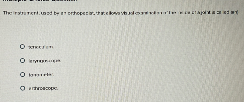 The instrument, used by an orthopedist, that allows visual examination of the inside of a joint is called a(n)
tenaculum.
laryngoscope.
tonometer.
arthroscope.