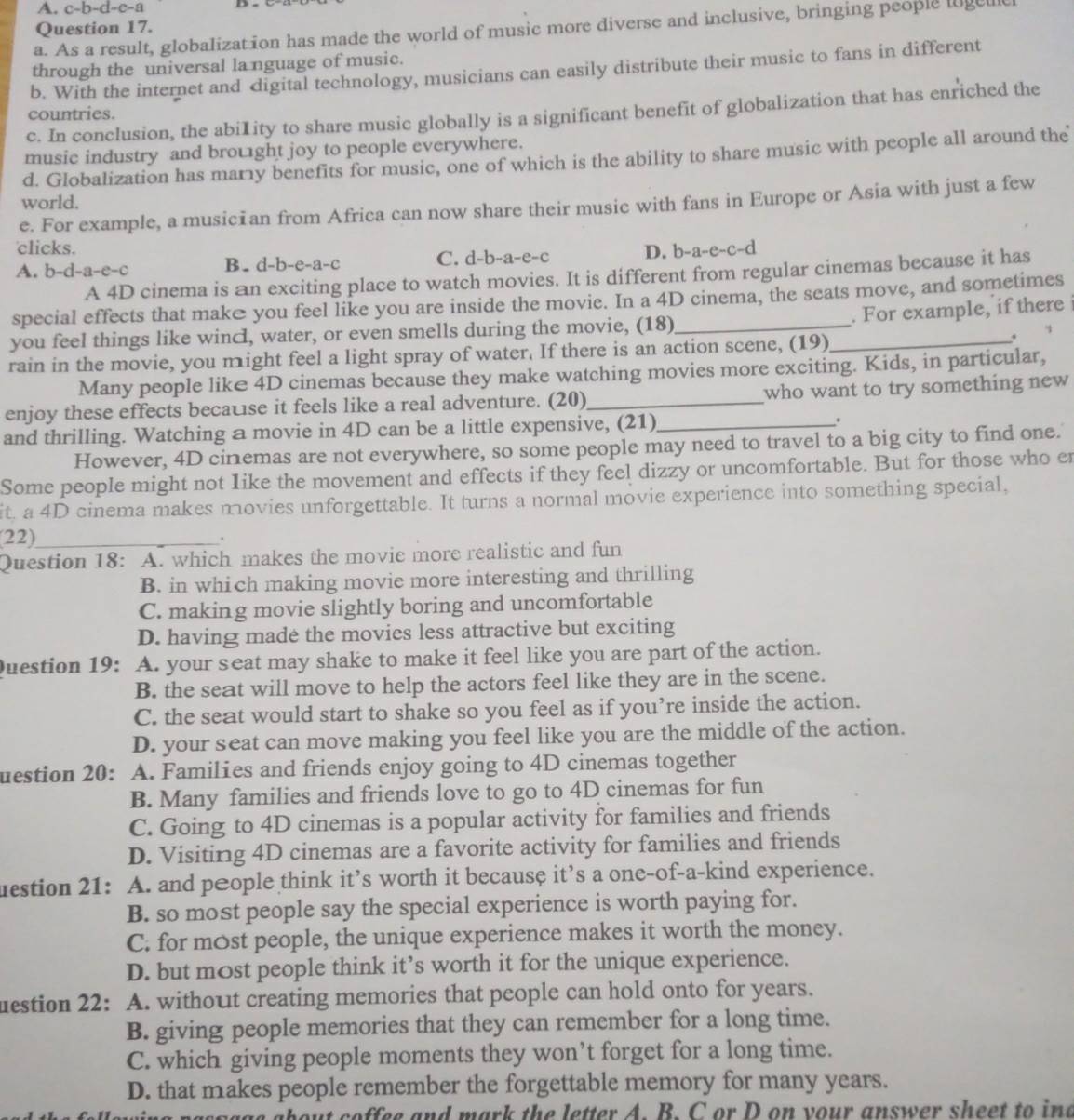 c-b-d-e-a
Question 17.
a. As a result, globalization has made the world of music more diverse and inclusive, bringing people loget
through the universal la nguage of music.
b. With the internet and digital technology, musicians can easily distribute their music to fans in different
c. In conclusion, the abi1ity to share music globally is a significant benefit of globalization that has enriched the
countries.
music industry and brought joy to people everywhere.
d. Globalization has mary benefits for music, one of which is the ability to share music with people all around the
world.
e. For example, a musician from Africa can now share their music with fans in Europe or Asia with just a few
clicks. D. b-a-e-c-d
A. b-d-a-e-c B. d-b-e-a-c C. d-b-a-e-c
A 4D cinema is an exciting place to watch movies. It is different from regular cinemas because it has
special effects that make you feel like you are inside the movie. In a 4D cinema, the seats move, and sometimes
. For example, if there 
you feel things like wincl, water, or even smells during the movie, (18)_
. 
rain in the movie, you might feel a light spray of water. If there is an action scene, (19)_
Many people like 4D cinemas because they make watching movies more exciting. Kids, in particular,
enjoy these effects becatse it feels like a real adventure. (20)_ who want to try something new 
and thrilling. Watching a movie in 4D can be a little expensive, (21)_ .
However, 4D cinemas are not everywhere, so some people may need to travel to a big city to find one.
Some people might not Iike the movement and effects if they feel dizzy or uncomfortable. But for those who er
it. a 4D cinema makes movies unforgettable. It turns a normal movie experience into something special,
(22)_
Question 18: A. which makes the movie more realistic and fun
B. in which making movie more interesting and thrilling
C. making movie slightly boring and uncomfortable
D. having made the movies less attractive but exciting
Question 19: A. your seat may shake to make it feel like you are part of the action.
B. the seat will move to help the actors feel like they are in the scene.
C. the seat would start to shake so you feel as if you’re inside the action.
D. your seat can move making you feel like you are the middle of the action.
uestion 20:  A. Families and friends enjoy going to 4D cinemas together
B. Many families and friends love to go to 4D cinemas for fun
C. Going to 4D cinemas is a popular activity for families and friends
D. Visiting 4D cinemas are a favorite activity for families and friends
uestion 21: A. and people think it’s worth it because it’s a one-of-a-kind experience.
B. so most people say the special experience is worth paying for.
C. for most people, the unique experience makes it worth the money.
D. but most people think it’s worth it for the unique experience.
uestion 22: A. without creating memories that people can hold onto for years.
B. giving people memories that they can remember for a long time.
C. which giving people moments they won’t forget for a long time.
D. that makes people remember the forgettable memory for many years.
about coffee and mark the letter A. B. C or D on your answer sheet to ine