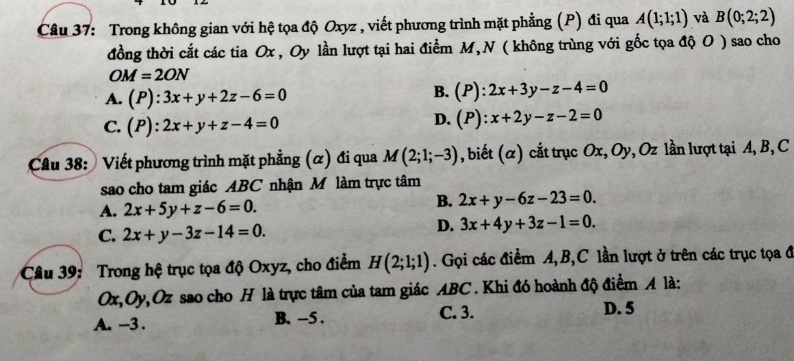 Trong không gian với hệ tọa độ Oxyz , viết phương trình mặt phẳng (P) đi qua A(1;1;1) và B(0;2;2)
đồng thời cắt các tia Ox , Oy lần lượt tại hai điểm M,N ( không trùng với gốc tọa độ O ) sao cho
OM=2ON
A. (P):3x+y+2z-6=0
B. (P):2x+3y-z-4=0
C. (P):2x+y+z-4=0
D. (P):x+2y-z-2=0
Câu 38: Viết phương trình mặt phẳng (α) đi qua M(2;1;-3) , biết (α) cắt trục : Ox, Oy, Oz lần lượt tại A, B, C
sao cho tam giác ABC nhận M làm trực tâm
A. 2x+5y+z-6=0.
B. 2x+y-6z-23=0.
C. 2x+y-3z-14=0.
D. 3x+4y+3z-1=0. 
Câu 39: Trong hệ trục tọa độ Oxyz, cho điểm H(2;1;1). Gọi các điểm A, B, C lần lượt ở trên các trục tọa đ
Ox, Oy, Oz sao cho H là trực tâm của tam giác ABC. Khi đó hoành độ điểm A là:
A. -3. B. -5.
C. 3. D. 5