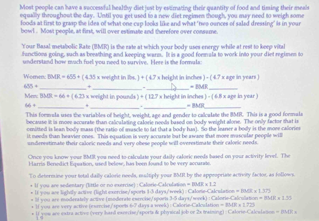Most people can have a successful healthy diet just by estimating their quantity of food and timing their meals
equally throughout the day. Until you get used to a new diet regimen though, you may need to weigh some
foods at first to grasp the idea of what one cup looks like and what ‘two ounces of salad dressing’ is in your
bowl . Most people, at first, will over estimate and therefore over consume.
Your Basal metabolic Rate (BMR) is the rate at which your body uses energy while at rest to keep vital
functions going, such as breathing and keeping warm. It is a good formula to work into your diet regimen to
understand how much fuel you need to survive. Here is the formula:
Women: BMR=655+(4.35x weight in lbs. ) + ( 4.7 x height in inches ) - ( 4.7 x age in years )
655+ _ +_ 、_ =BMR _
Men: BMR=66+(6.23x weight in pounds ) + ( 12.7 x height in inches ) - ( 6.8 x age in year )
66+ _ +_
_ =BMR _
This formula uses the variables of height, weight, age and gender to calculate the BMR. This is a good formula
because it is more accurate than calculating calorie needs based on body weight alone. The only factor that is
omitted is lean body mass (the ratio of muscle to fat that a body has). So the leaner a body is the more calories
it needs than heavier ones. This equation is very accurate but be aware that more muscular people will
underestimate their caloric needs and very obese people will overestimate their caloric needs.
Once you know your BMR you need to calculate your daily caloric needs based on your activity level. The
Harris Benedict Equation, used below, has been found to be very accurate.
To determine your total daily calorie needs, multiply your BMR by the appropriate activity factor, as follows.
If you are sedentary (little or no exercise) : Calorie-Calculation =BMR* 1.2
lf you are lightly active (light exercise/sports 1-3 days/week) : Calorie-Calculation =BMR* 1.375
If you are moderately active (moderate exercise/sports 3-5 days/week) : Calorie-Calculation =BMR* 1.55
lf you are very active (exercise/sports 6-7 days a week) : Calorie-Calculation =BMR* 1.725
If you are extra active (very hard exercise/sports & physical job or 2x training) : Calorie-Calculation =BMRx
1 9