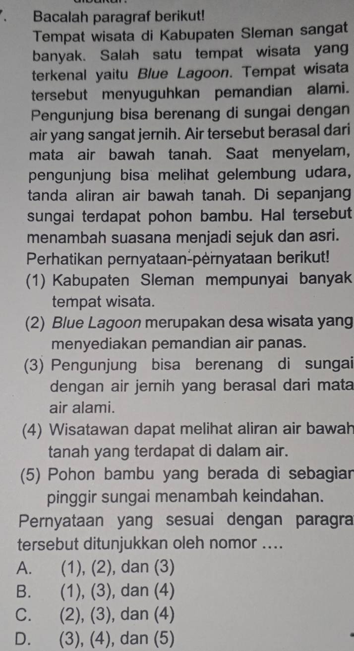 Bacalah paragraf berikut!
Tempat wisata di Kabupaten Sleman sangat
banyak. Salah satu tempat wisata yang
terkenal yaitu Blue Lagoon. Tempat wisata
tersebut menyuguhkan pemandian alami.
Pengunjung bisa berenang di sungai dengan
air yang sangat jernih. Air tersebut berasal dari
mata air bawah tanah. Saat menyelam,
pengunjung bisa melihat gelembung udara,
tanda aliran air bawah tanah. Di sepanjang
sungai terdapat pohon bambu. Hal tersebut
menambah suasana menjadi sejuk dan asri.
Perhatikan pernyataan-pernyataan berikut!
(1) Kabupaten Sleman mempunyai banyak
tempat wisata.
(2) Blue Lagoon merupakan desa wisata yang
menyediakan pemandian air panas.
(3) Pengunjung bisa berenang di sungai
dengan air jernih yang berasal dari mata
air alami.
(4) Wisatawan dapat melihat aliran air bawah
tanah yang terdapat di dalam air.
(5) Pohon bambu yang berada di sebagian
pinggir sungai menambah keindahan.
Pernyataan yang sesuai dengan paragra
tersebut ditunjukkan oleh nomor ....
A. ( (1), (2), dan (3)
B. (1), (3), dan (4)
C. . (2), (3), dan (4)
D. (3), (4), dan (5)