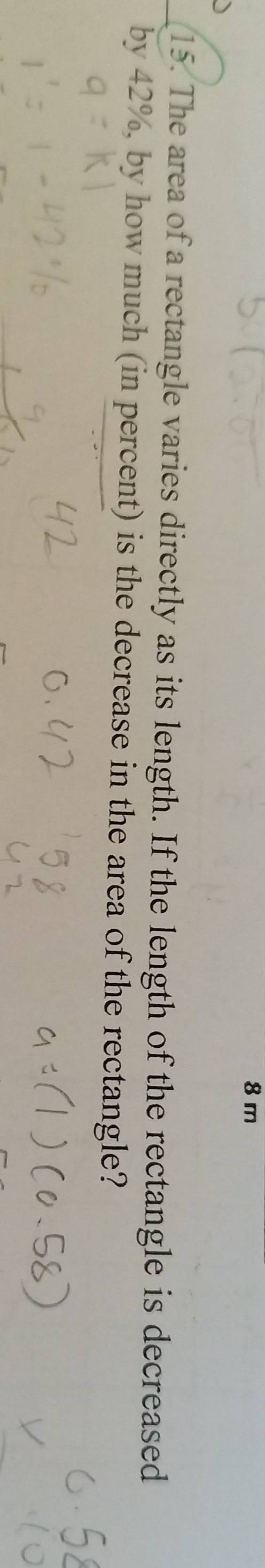 8 m
15. The area of a rectangle varies directly as its length. If the length of the rectangle is decreased 
by 42%, by how much (in percent) is the decrease in the area of the rectangle?