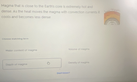 Magma that is close to the Earth's core is extremely hot and
dense. As the heat moves the magma with convection currents it
cools and becomes less dense
Choose matching term
Water content of magma Volume of magma
Depth of magma Density of magma
Dan't knew?