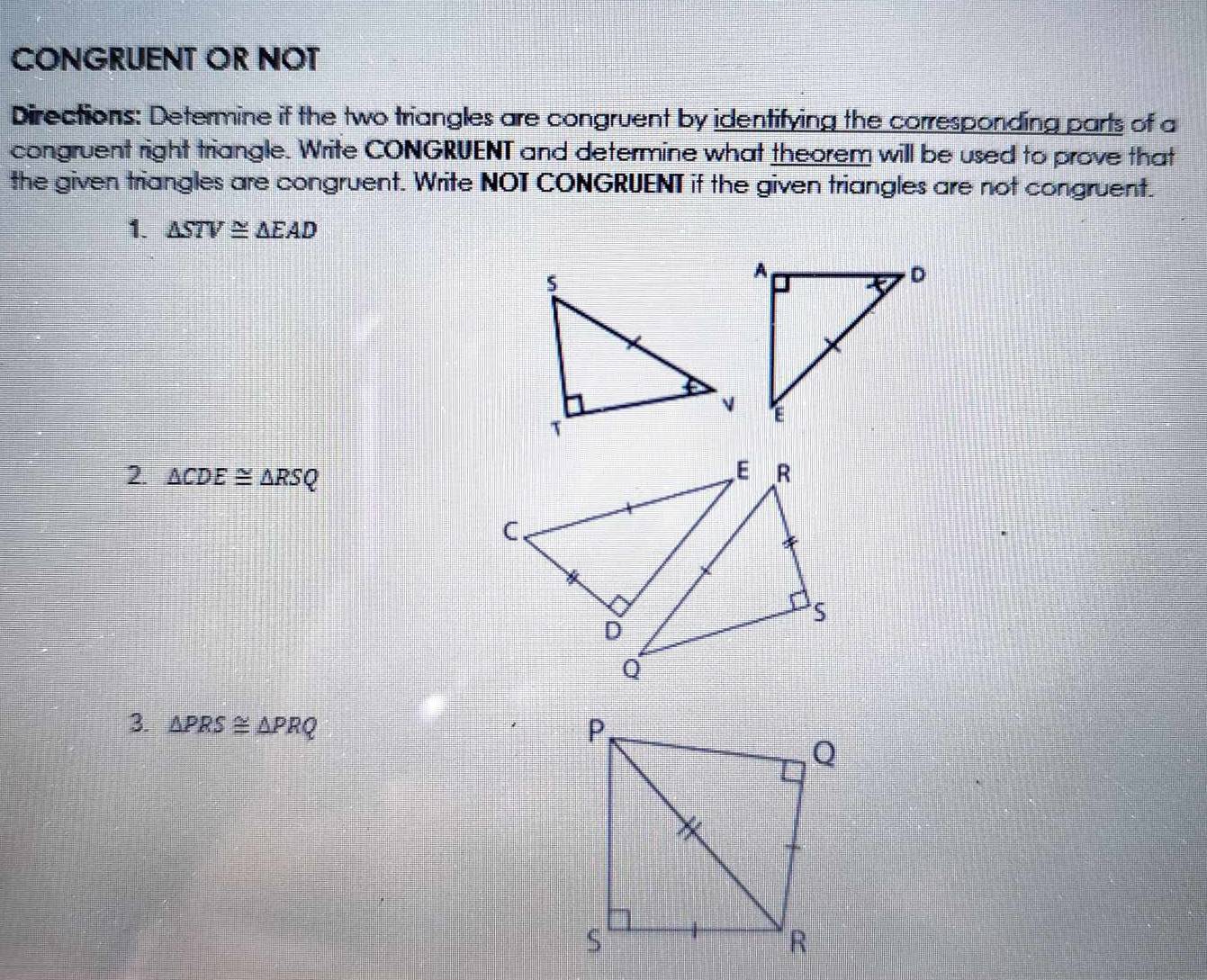 CONGRUENT OR NOT 
Directions: Determine if the two triangles are congruent by identifying the corresponding parts of a 
congruent right triangle. Write CONGRUENT and determine what theorem will be used to prove that 
the given triangles are congruent. Write NOT CONGRUENT if the given triangles are not congruent. 
1. △ STV≌ △ EAD
2. △ CDE≌ △ RSQ
3. △ PRS≌ △ PRQ