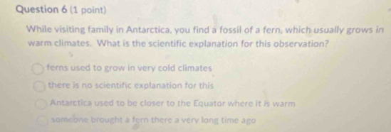 While visiting family in Antarctica, you find a fossil of a fern, which usually grows in
warm climates. What is the scientific explanation for this observation?
ferns used to grow in very cold climates
there is no scientific explanation for this
Antarctica used to be closer to the Equator where it is warm
someone brought a fern there a very long time ago