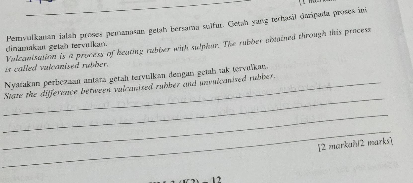 Pemvulkanan ialah proses pemanasan getah bersama sulfur. Getah yang terhasil daripada proses ini 
Vulcanisation is a process of heating rubber with sulphur. The rubber obtained through this process 
dinamakan getah tervulkan. 
is called vulcanised rubber. 
Nyatakan perbezaan antara getah tervulkan dengan getah tak tervulkan. 
_ 
_State the difference between vulcanised rubber and unvulcanised rubber. 
_ 
_ 
[2 markah/2 marks] 
-12