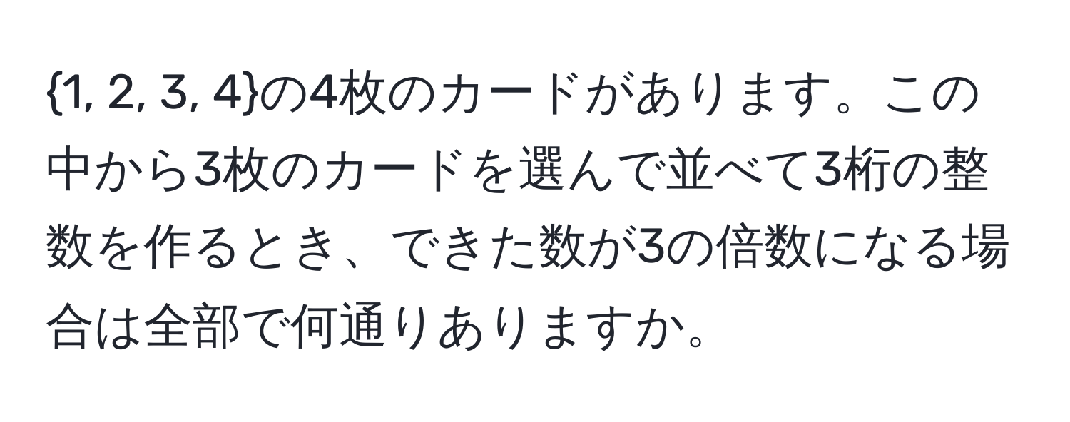 1, 2, 3, 4の4枚のカードがあります。この中から3枚のカードを選んで並べて3桁の整数を作るとき、できた数が3の倍数になる場合は全部で何通りありますか。