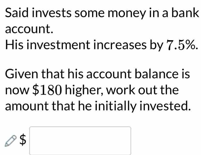 Said invests some money in a bank 
account. 
His investment increases by 7.5%. 
Given that his account balance is 
now $180 higher, work out the 
amount that he initially invested.
$□