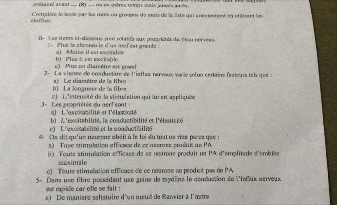 présenté avant ... (8) ... ou en même temps mais jamais après.
Complète le texte par les mots ou groupes de mots de la liste qui conviennent en utilisant les
chiffres.
B- Les items ci-dessous sont relatifs aux propriétés du tissu nerveux.
1- Plus la chronaxie d'un nerf est grande :
a) Moins il est excitable
b) Plus il est excitable
c) Plus on diamètre est grand
2- La vitesse de conduction de l'influx nerveux varie selon certains facteurs tels que :
a) Le diamêtre de la fibre
b) La longueur de la fibre
c) L'intensité de la stimulation qui lui est appliquée
3- Les propriétés du nerf sont :
a) L'excitabilité et l'élasticité
b) D'excitabilité, la conductibilité et l'élasticité
c) L'excitabilité et la conductibilité
4- On dit qu'un neurone obéit à la loi du tout ou rien parce que :
a) Toue stimulation efficace de ce neurone produit un PA
b) Toute stimulation efficace de ce neurone produit un PA d'amplitude d'emblée
maximale
c) Toute stimulation efficace de ce neurone ne produit pas de PA
5- Dans une fibre possédant une gaine de myéline la conduction de l'influx nerveux
est rapide car elle se fait :
a) De manière saltatoire d'un nœud de Ranvier à l'autre