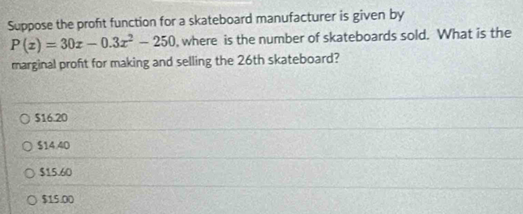 Suppose the proft function for a skateboard manufacturer is given by
P(x)=30x-0.3x^2-250 , where is the number of skateboards sold. What is the
marginal profit for making and selling the 26th skateboard?
$16.20
$14.40
$15.60
$15.00