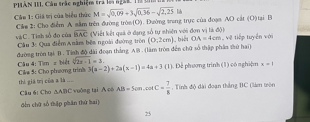 PHẢN III. Câu trắc nghiệm trả lới ngàn. Th si 
Câu 1: Giá trị của biểu thức M=sqrt(0,09)+3sqrt(0,36)-sqrt(2,25) là 
Câu 2: Cho điểm A nằm trên đường tròn(O). Đường trung trực của đoạn AO cắt (O)tại B
và C. Tính số đo của widehat BAC (Viết kết quả ở dạng số tự nhiên với đơn vị là độ) 
Câu 3: Qua điểm Α nằm bên ngoài đường tròn (0;2cm) , biết OA=4cm , vẽ tiếp tuyến với 
đường tròn tại B. Tính độ dài đoạn thẳng AB. (làm tròn đến chữ số thập phân thứ hai) 
Câu 4: Tìm x biết sqrt[3](2x-1)=3. 
* Câu 5: Cho phương trình 3(a-2)+2a(x-1)=4a+3(1). Để phương trình (1) có nghiệm x=1
thì giá trị của a là .... 
Câu 6: Cho △ ABC vuông tại A có AB=5cm, cot C= 7/8 . Tính độ dài đoạn thắng BC (làm tròn 
đến chữ số thập phân thứ hai) 
25