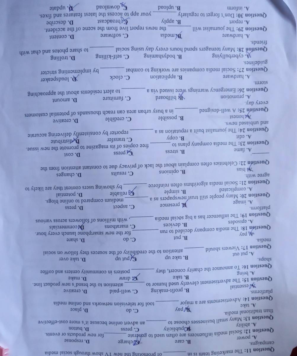 The marketing team is in _of promoting the new TV show through social media
campaigns. B. care Acharge D. response
A. power
Question 12: Social media influencers are often used to generate _for new products or events.
Ppublicity C. press D. button
A. ability
Question 13: Many small businesses choose to _an advert online because it's more cost-effective
than traditional media.
A. take Bpay
C. do D. place
Question 14: Advertisements are a major _tool for television networks and online media
platforms. C. well-paid D. creative
A essential B. profit-making
Question 15: The advertisement cleverly used humor to _attention to the brand’s new product line.
A. bring B. take 2. draw D. make
Question 16: To announce the charity concert, they _posters in community centers and coffee
shops. B. take up Sput up D. take over
A. put out
Question 17: Viewers should_ attention to the credibility of the sources they follow on social
media. C. do D. share
pay B. put
Question 18: The media company decided to run _for the new smartphone launch every hour.
A. episodes B. devices C. marathons Decommercials
Question 19: The influencer has a big social media _, with millions of followers across various
platform. C. aspect D. press
A. image B. presence
Question 20: Many people still trust newspapers as a _medium compared to online blogs.
A. complicated B. simple reliable D. potential
Question 21: Social media algorithms often reinforce _by showing users content they are likely to
agree with. D. changes
A4 bias B. opinions C. results
Question 22: Celebrities often complain about the lack of privacy due to constant attention from the
_A. fame B. stress Cpress
D. cost
Question 23: The media company plans to_ free copies of its magazine to promote the new issue.
A. edit B. copy C. transfer Dedistribute
Question 24: The journalist built a reputation as a _reporter by consistently delivering accurate
and unbiased news.
A honest B. possible C. credible D. creative
Question 25: A well-designed _in a busy urban area can reach thousands of potential customers
every day.
A. promotion B billboard C. furniture D. amount
Question 26: Emergency warnings were issued via a _to alert residents about the approaching
storm.
A. hardware B. application C. clock D. loudspeaker
Question 27: Social media companies are working to combat
guidelines. _by implementing stricter
A. cyberbullying B. bodyshaming C. self-killing D. trolling
Question 28: Many teenagers spend hours every day using social _to share photos and chat with
friends.
A. hardware Bamedia C. software D. content
Question 29: The journalist will _the news report live from the scene of the accident.
A. report B. apply C broadcast D. describe
Question 30: Don't forget to regularly _your app to access the latest features and fixes.
A. inform B. upload C. download D. update