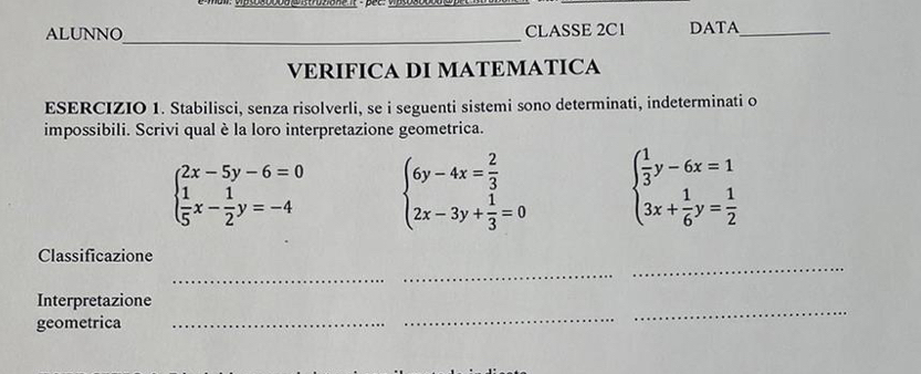 ALUNNO CLASSE 2C1 DATA_
VERIFICA DI MATEMATICA
ESERCIZIO 1. Stabilisci, senza risolverli, se i seguenti sistemi sono determinati, indeterminati o
impossibili. Scrivi qual è la loro interpretazione geometrica.
beginarrayl 2x-5y-6=0  1/5 x- 1/2 y=-4endarray. beginarrayl 6y-4x= 2/3  2x-3y+ 1/3 =0endarray. beginarrayl  1/3 y-6x=1 3x+ 1/6 y= 1/2 endarray.
_
_
Classificazione
_
_
_
Interpretazione
geometrica_