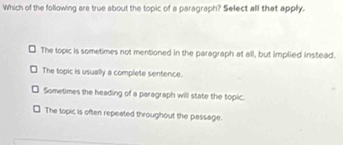 Which of the following are true about the topic of a paragraph? Select all that apply.
The topic is sometimes not mentioned in the paragraph at all, but implied instead.
The topic is usually a complete sentence.
Sometimes the heading of a paragraph will state the topic.
The topic is often repeated throughout the passage.