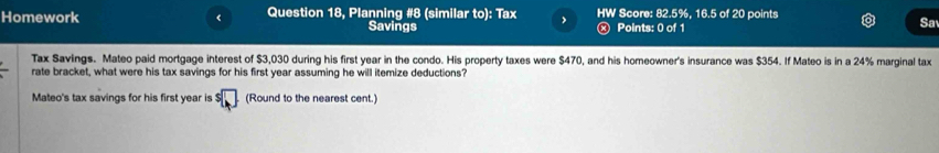 Homework < Question 18, Planning #8 (similar to): Tax HW Score:  82.5%, 16.5 of 20 points 
Savings Points: 0 of 1 
Sa 
Tax Savings. Mateo paid mortgage interest of $3,030 during his first year in the condo. His property taxes were $470, and his homeowner's insurance was $354. If Mateo is in a 24% marginal tax 
rate bracket, what were his tax savings for his first year assuming he will itemize deductions? 
Mateo's tax savings for his first year is^5□ (Round to the nearest cent.)