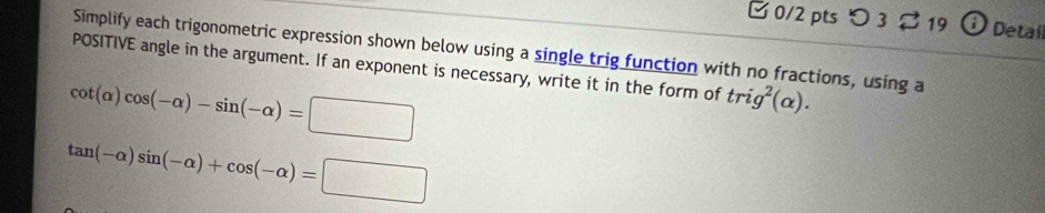 □ 0/2 pts つ 3 % 19 7 Detal 
Simplify each trigonometric expression shown below using a single trig function with no fractions, using a 
POSITIVE angle in the argument. If an exponent is necessary, write it in the form of trig^2(alpha ).
cot (alpha )cos (-alpha )-sin (-alpha )=□
tan (-alpha )sin (-alpha )+cos (-alpha )=□