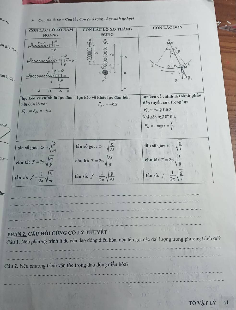 Con lắc lò xo - Con lắc đơn (mở rộng - học sinh tự học)
COn lác lò xO nằm cOn lác lò XO tháng CON LÁC ĐơN
NGANG ĐỨNG
F=0
a
c
m
la gia tốc 
lo f cm
a 7
F
-A
Ö · o o o o oo -。   0
F
B vector P a
M
k F v
m o
a
00 00 0 0 m
l ủa li độ
vector F.

A
A A x
lực kéo về chính là lực đàn lực kéo về khác lực đàn hồi: lực kéo về chính là thành phần
hồi của lò xo: F_KV=-kx tiếp tuyến của trọng lực
F_KV=F_dh=-kx
F_kv=-mg sin alpha
khi góc alpha ≤ 10^0 thì:
nAo
F_kv=-mgalpha = s/l 
tần số góc: omega =sqrt(frac k)m tần số góc: omega =sqrt(frac g)△ l tần số góc: omega =sqrt(frac g)l
chu kì: T=2π sqrt(frac m)k chu kì: T=2π sqrt(frac △ l)g chu kì: T=2π sqrt(frac l)g
tần số: f= 1/2π  sqrt(frac k)m tần số: f= 1/2π  sqrt(frac g)△ l tần số: f= 1/2π  sqrt(frac g)l
hec
_
_
_
_
_
PHAN 2: CÂU HỏI CủNG CÓ Lý tHUYÉT
_
Câu 1. Nêu phương trình li độ của dao động điều hòa, nêu tên gọi các đại lượng trong phương trình đó?
_
_
Câu 2. Nêu phương trình vận tốc trong dao động điều hòa?
_
tỏ vật lý 11