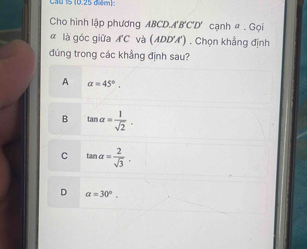 Cau 15 (0.25 điểm):
Cho hình lập phương ABCD. A'B'C'D' cạnh a. Goi
α là góc giữa A'C và (ADD'A'). Chọn khẳng định
đúng trong các khẳng định sau?
A alpha =45°.
B tan alpha = 1/sqrt(2) .
C tan alpha = 2/sqrt(3) .
D alpha =30°.