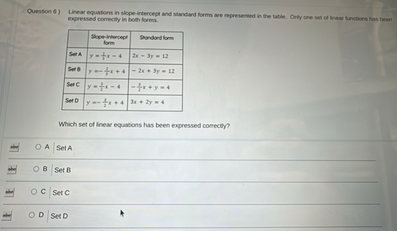 ) Linear equations in slope-intercept and standard forms are represented in the table. Only one set of linear functions has been
expressed correctly in both forms.
Which set of linear equations has been expressed correctly?
A Set A
B Set B
C Set C
abe D Set D