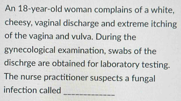 An 18-year-old woman complains of a white, 
cheesy, vaginal discharge and extreme itching 
of the vagina and vulva. During the 
gynecological examination, swabs of the 
dischrge are obtained for laboratory testing. 
The nurse practitioner suspects a fungal 
_ 
infection called