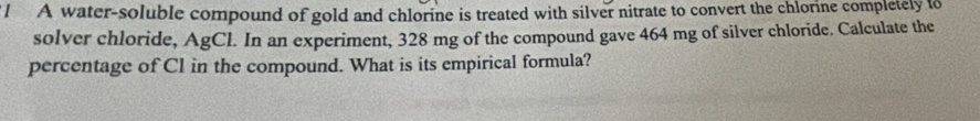 A water-soluble compound of gold and chlorine is treated with silver nitrate to convert the chlorine completely to 
solver chloride, AgCl. In an experiment, 328 mg of the compound gave 464 mg of silver chloride. Calculate the 
percentage of Cl in the compound. What is its empirical formula?