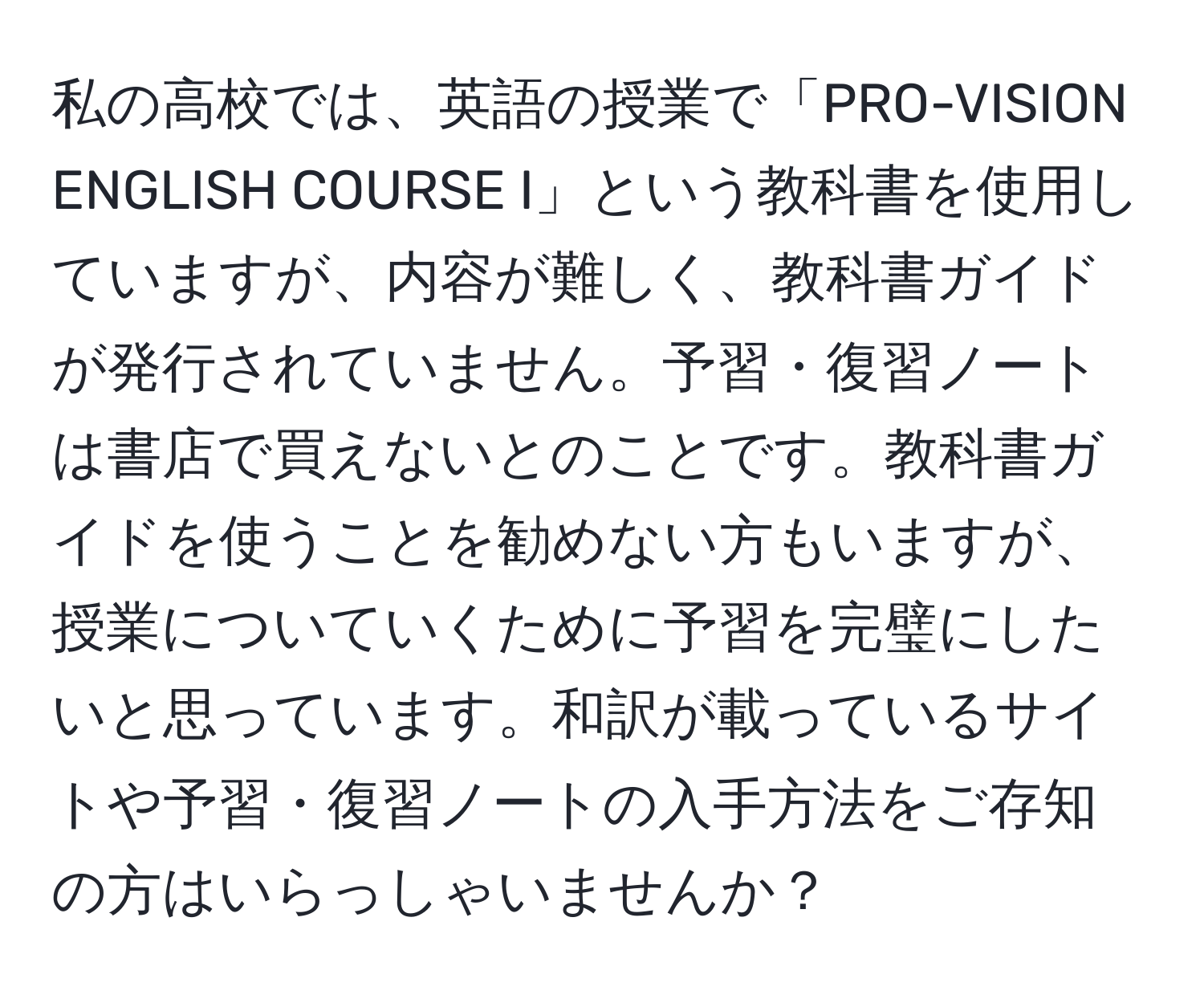 私の高校では、英語の授業で「PRO-VISION ENGLISH COURSE I」という教科書を使用していますが、内容が難しく、教科書ガイドが発行されていません。予習・復習ノートは書店で買えないとのことです。教科書ガイドを使うことを勧めない方もいますが、授業についていくために予習を完璧にしたいと思っています。和訳が載っているサイトや予習・復習ノートの入手方法をご存知の方はいらっしゃいませんか？