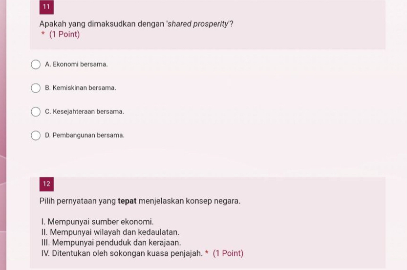 Apakah yang dimaksudkan dengan 'shared prosperity'?
* (1 Point)
A. Ekonomi bersama.
B. Kemiskinan bersama.
C. Kesejahteraan bersama.
D. Pembangunan bersama.
12
Pilih pernyataan yang tepat menjelaskan konsep negara.
I. Mempunyai sumber ekonomi.
II. Mempunyai wilayah dan kedaulatan.
III. Mempunyai penduduk dan kerajaan.
IV. Ditentukan oleh sokongan kuasa penjajah. * (1 Point)