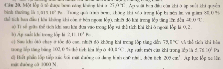 Một lốp ô tô được bơm căng không khí ở 27,0°C. Áp suất ban đầu của khí ở áp suất khí quyển 
bình thường là 1,013. 10^5 Pa. Trong quá trình bơm, không khí vào trong lốp bị nén lại và giảm 80, 0 %
thể tích ban đầu ( khi không khí còn ở bên ngoài lốp), nhiệt độ khí trong lốp tăng lên đến 40, 0°C. 
a) Tỉ số giữa thể tích khí sau khi đưa vào trong lốp và thể tích khí khi ở ngoài lốp là 0, 2. 
b) Áp suất khí trong lốp là 2, 11.10^3Pa. 
c) Sau khi ôtô chạy ở tốc độ cao, nhiệt độ không khí trong lốp tăng đến 75, 0°C và thể tích khí bên 
trong lớp tăng bảng 102, 0 % thể tích khi lốp ở 40, 0°C. Áp suất mới của khí trong lốp là 5, 76.10^5Pa
d) Biết phần lớp tiếp xúc với mặt đường có dạng hình chữ nhật, diện tích 205cm^2. Áp lực lốp xe lên 
mặt đường cỡ 1000 N.