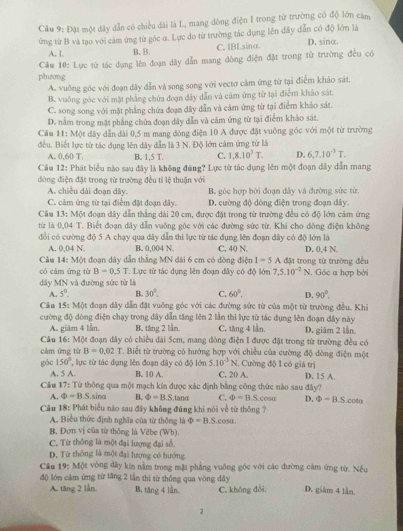 Đặt một dây dẫn có chiều dài là L, mang dòng điện I trong từ trường có độ lớn cảm
ứng từ B và tạo với cảm ứng từ góc α. Lực do từ trường tác dụng lên dây dẫn có độ lớn là
A. I. B. B. C. IBLsinα. D. sinα.
Câu 10: Lực từ tác dụng lên đoạn dây dẫn mang dòng điện đặt trong từ trường đều có
phương
A. vuông góc với đoạn dây dẫn và song song với vectơ cảm ứng từ tại điểm khảo sát.
B. vuông góc với mặt phẳng chứa đoạn dây dẫn và cảm ứng từ tại điểm khảo sát.
C. song song với mặt phẳng chứa đoạn dây dẫn và cảm ứng từ tại điểm khảo sát.
D. nằm trong mặt phẳng chứa đoạn dây dẫn và cảm ứng từ tại điểm khảo sát.
Câu 11: Một dây dẫn dài 0,5 m mang dòng điện 10 A được đặt vuông góc với một từ trường
đều. Biết lực từ tác dụng lên dây dẫn là 3 N. Độ lớn cảm ứng từ là
A. 0,60 T. B. 1,5 T. C. 1,8.10^3T. D. 6,7.10^(-3)T.
Câu 12: Phát biểu nào sau đây là không đúng? Lực từ tác dụng lên một đoạn dây dẫn mang
dòng điện đặt trong từ trường đều tỉ lệ thuận với
A. chiều dài đoạn dây. B. góc hợp bởi đoạn dây và đường sức từ.
C. cảm ứng từ tại điểm đặt đoạn dây. D. cường độ dòng điện trong đoạn dây.
Câu 13: Một đoạn dây dẫn thẳng dài 20 cm, được đặt trong từ trường đều có độ lớn cảm ứng
từ là 0,04 T. Biết đoạn dây dẫn vuông góc với các đường sức từ. Khi cho dòng điện không
đổi có cường độ 5 A chạy qua dây dẫn thì lực từ tác dụng lên đoạn dây có độ lớn là
A. 0,04 N. B. 0,004 N. C. 40 N. D. 0,4 N.
Câu 14: Một đoạn dây dẫn thẳng MN dài 6 cm có dòng điện I=5A đặt trong từ trường đều
có cảm ứng từ B=0.5T T. Lực từ tác dụng lên đoạn dây có độ lớn 7,5.10^(-2)N. Góc a hợp bởi
dây MN và đường sức từ là
A. 5^0. B. 30^0. C. 60^0. 90^0.
D.
Câu 15: Một đoạn dây dẫn đặt vuông góc với các đường sức từ của một từ trường đều. Khi
cường độ dòng điện chạy trong dây dẫn tăng lên 2 lần thì lực từ tác dụng lên đoạn dây này
A. giảm 4 lần. B. tăng 2 lần. C. tăng 4 lần. D. giảm 2 lần.
Câu 16: Một đoạn dây có chiều dài 5cm, mang dòng điện I được đặt trong từ trường đều có
cảm ứng từ B=0,02 *. Biết từ trường có hướng hợp với chiều của cường độ dòng điện một
góc 150° lực từ tác dụng lên đoạn dây có độ lớn 5.10^(-3)N. Cường độ I có giá trị
A. 5 A. B. 10 A. C. 20 A. D. 15 A.
Câu 17: Từ thông qua một mạch kín được xác định bằng công thức nào sau đây?
A. Phi =B.S..sina B. Phi =B.S.tanα C. Phi =B.S.cosα D. Phi =B.S.cota
Câu 18: Phát biểu nào sau đây không đúng khi nói về từ thông ?
A. Biểu thức định nghĩa của từ thông là Phi =B.S. cos alpha .
B. Đơn vị của từ thông là Vêbe (Wb).
C. Từ thông là một đại lượng đại số,
D. Từ thông là một đại lượng có hướng
Câu 19: Một vòng dây kin nằm trong mặt phẳng vuông góc với các đường cảm ứng từ. Nếu
độ lớn cảm ứng từ tăng 2 lần thì từ thông qua vòng dây
A. tăng 2 lần. B. tăng 4 lần. C. không đổi, D. giảm 4 lần.
2