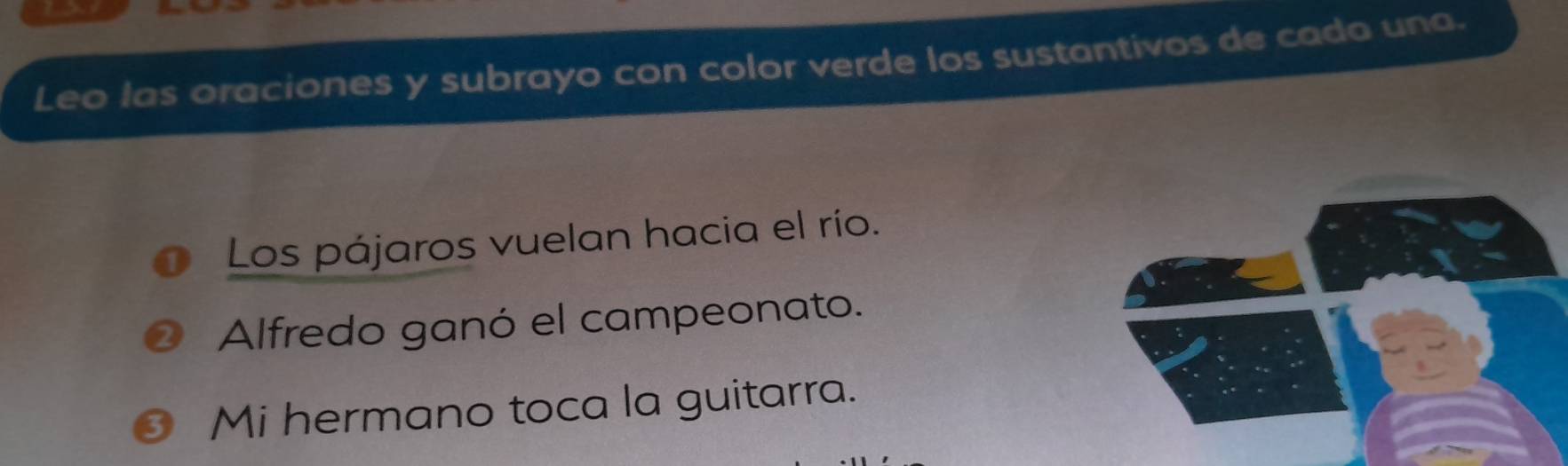 Leo las oraciones y subrayo con color verde los sustantivos de cada una. 
Los pájaros vuelan hacia el río. 
Alfredo ganó el campeonato. 
Mi hermano toca la guitarra.