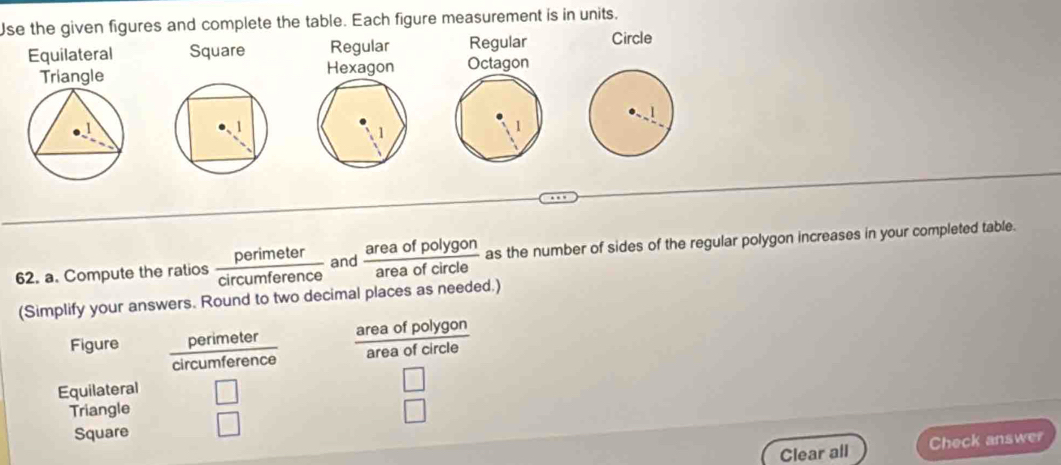 Use the given figures and complete the table. Each figure measurement is in units. 
Equilateral Square Regular Regular Circle 
Hexagon Octagon 
62. a. Compute the ratios  perimeter/circumference  and  areaofpolygon/areaofcircle  as the number of sides of the regular polygon increases in your completed table. 
(Simplify your answers. Round to two decimal places as needed.) 
Figure perimeter area of polygon
3^
circumference frac forenc area of circle 
Equilateral 
Triangle 
Square 
Clear all Check answer