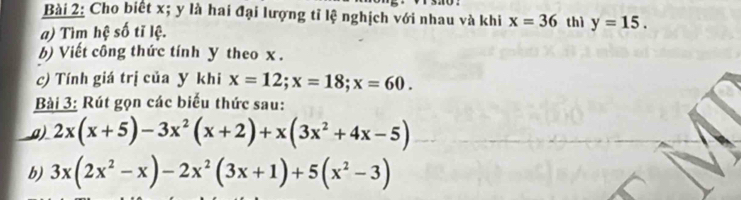 Cho biết x; y là hai đại lượng tỉ lệ nghịch với nhau và khi x=36 thì 
a) Tìm hệ số tĩ lệ. y=15. 
b) Viết công thức tính y theo x. 
c) Tính giá trị của y khi x=12; x=18; x=60. 
Bài 3: Rút gọn các biểu thức sau: 
_a) 2x(x+5)-3x^2(x+2)+x(3x^2+4x-5)
b) 3x(2x^2-x)-2x^2(3x+1)+5(x^2-3)