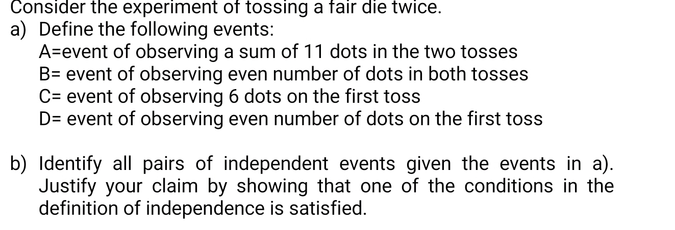 Consider the experiment of tossing a fair die twice. 
a) Define the following events:
A= event of observing a sum of 11 dots in the two tosses
B= event of observing even number of dots in both tosses
C= event of observing 6 dots on the first toss
D= event of observing even number of dots on the first toss 
b) Identify all pairs of independent events given the events in a). 
Justify your claim by showing that one of the conditions in the 
definition of independence is satisfied.