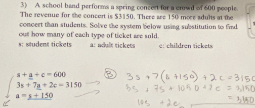 A school band performs a spring concert for a crowd of 600 people.
The revenue for the concert is $3150. There are 150 more adults at the
concert than students. Solve the system below using substitution to find
out how many of each type of ticket are sold.
s: student tickets a: adult tickets c: children tickets
beginarrayr s+_ a+c=600 3s+7a+2c=3150 a=_ s+150endarray